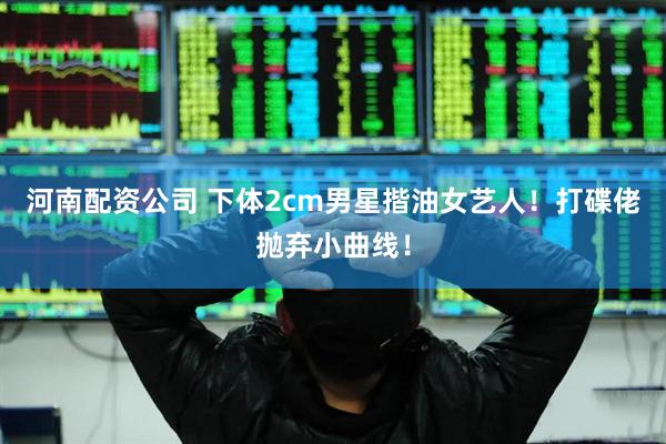 河南配资公司 下体2cm男星揩油女艺人！打碟佬抛弃小曲线！