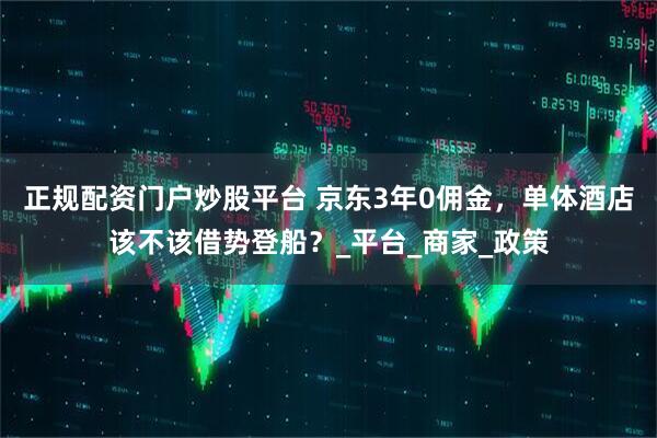 正规配资门户炒股平台 京东3年0佣金，单体酒店该不该借势登船？_平台_商家_政策
