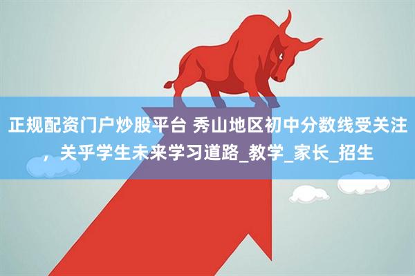 正规配资门户炒股平台 秀山地区初中分数线受关注，关乎学生未来学习道路_教学_家长_招生