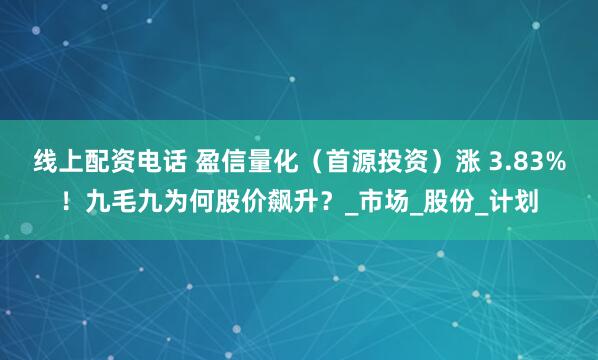 线上配资电话 盈信量化（首源投资）涨 3.83%！九毛九为何股价飙升？_市场_股份_计划
