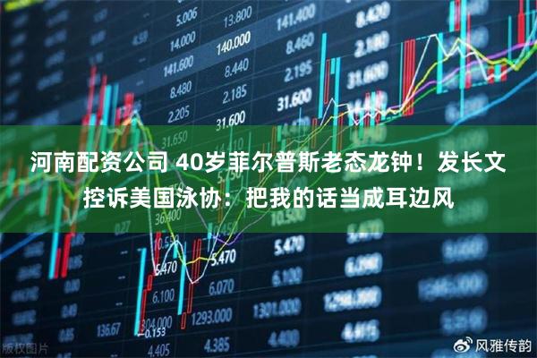河南配资公司 40岁菲尔普斯老态龙钟！发长文控诉美国泳协：把我的话当成耳边风