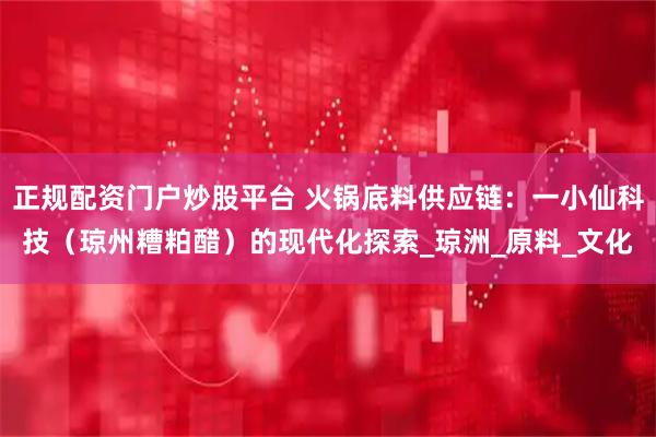 正规配资门户炒股平台 火锅底料供应链：一小仙科技（琼州糟粕醋）的现代化探索_琼洲_原料_文化