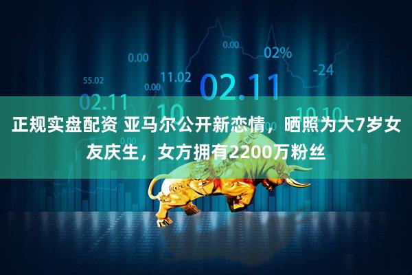 正规实盘配资 亚马尔公开新恋情，晒照为大7岁女友庆生，女方拥有2200万粉丝