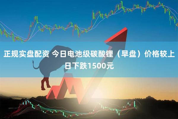 正规实盘配资 今日电池级碳酸锂（早盘）价格较上日下跌1500元