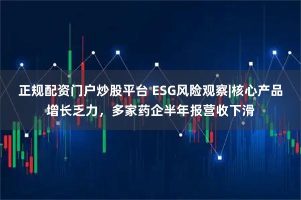 正规配资门户炒股平台 ESG风险观察|核心产品增长乏力，多家药企半年报营收下滑
