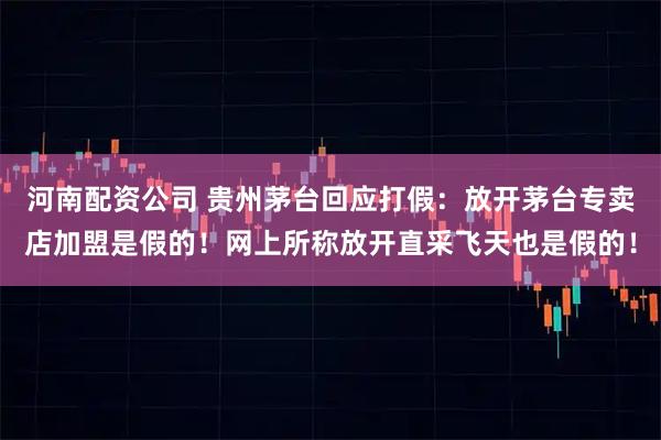 河南配资公司 贵州茅台回应打假：放开茅台专卖店加盟是假的！网上所称放开直采飞天也是假的！