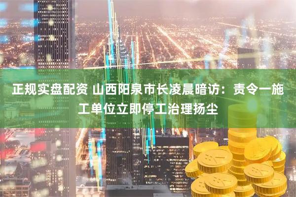 正规实盘配资 山西阳泉市长凌晨暗访：责令一施工单位立即停工治理扬尘