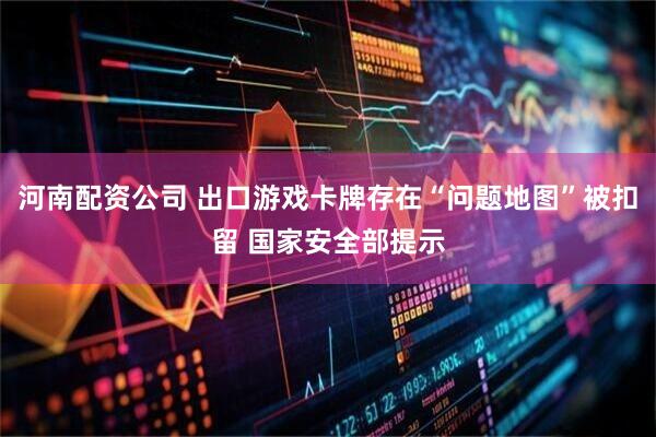 河南配资公司 出口游戏卡牌存在“问题地图”被扣留 国家安全部提示