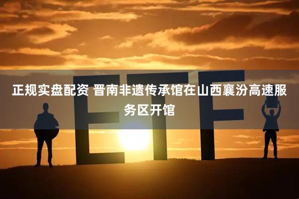 正规实盘配资 晋南非遗传承馆在山西襄汾高速服务区开馆