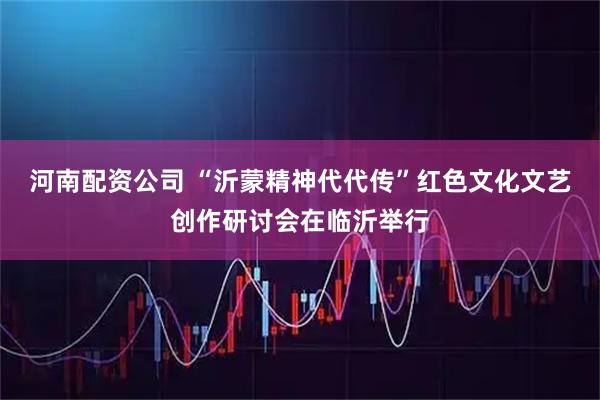 河南配资公司 “沂蒙精神代代传”红色文化文艺创作研讨会在临沂举行
