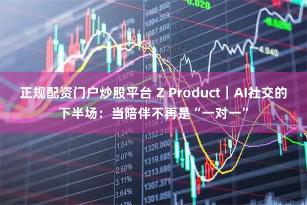 正规配资门户炒股平台 Z Product｜AI社交的下半场：当陪伴不再是“一对一”