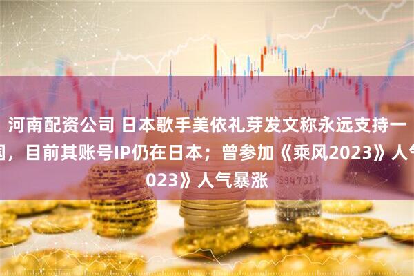 河南配资公司 日本歌手美依礼芽发文称永远支持一个中国，目前其账号IP仍在日本；曾参加《乘风2023》人气暴涨