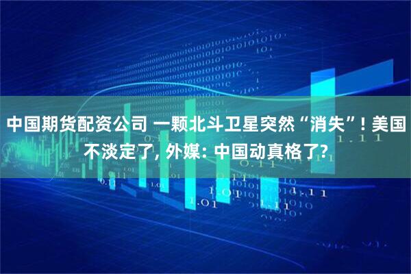 中国期货配资公司 一颗北斗卫星突然“消失”! 美国不淡定了, 外媒: 中国动真格了?