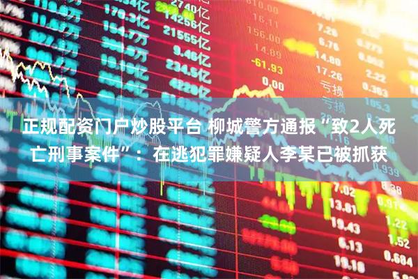 正规配资门户炒股平台 柳城警方通报“致2人死亡刑事案件”：在逃犯罪嫌疑人李某已被抓获