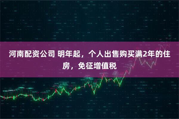 河南配资公司 明年起，个人出售购买满2年的住房，免征增值税