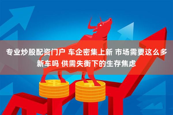 专业炒股配资门户 车企密集上新 市场需要这么多新车吗 供需失衡下的生存焦虑