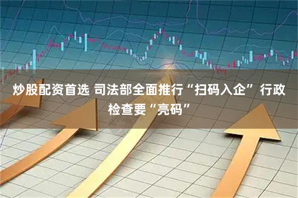 炒股配资首选 司法部全面推行“扫码入企” 行政检查要“亮码”