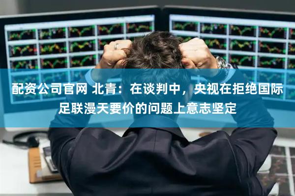配资公司官网 北青：在谈判中，央视在拒绝国际足联漫天要价的问题上意志坚定
