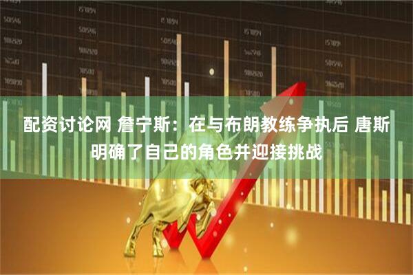 配资讨论网 詹宁斯：在与布朗教练争执后 唐斯明确了自己的角色并迎接挑战