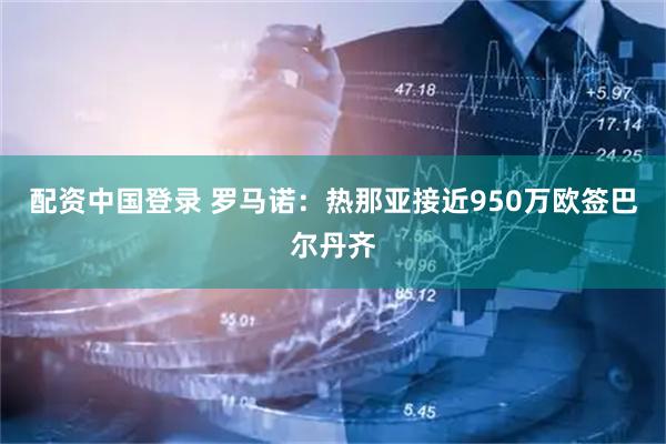 配资中国登录 罗马诺：热那亚接近950万欧签巴尔丹齐